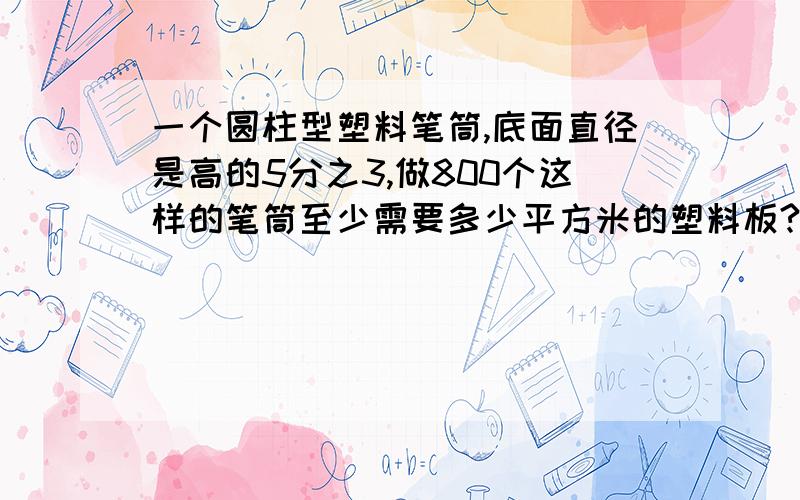 一个圆柱型塑料笔筒,底面直径是高的5分之3,做800个这样的笔筒至少需要多少平方米的塑料板?（接