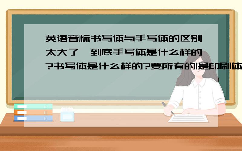 英语音标书写体与手写体的区别太大了,到底手写体是什么样的?书写体是什么样的?要所有的!是印刷体六楼的，你还抄别人的，╭∩╮（）＾））╭∩╮鄙视你！