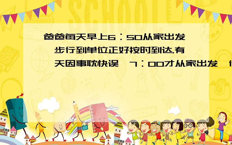 爸爸每天早上6：50从家出发,步行到单位正好按时到达.有一天因事耽快误,7：00才从家出发,他不得不先跑了一半路程,另一半路程步行,结果也正好按时到达.已知爸爸跑步速度是步行速度的3倍,