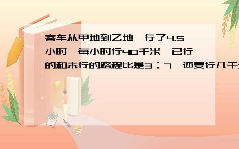 客车从甲地到乙地,行了4.5小时,每小时行40千米,已行的和未行的路程比是3：7,还要行几千米?