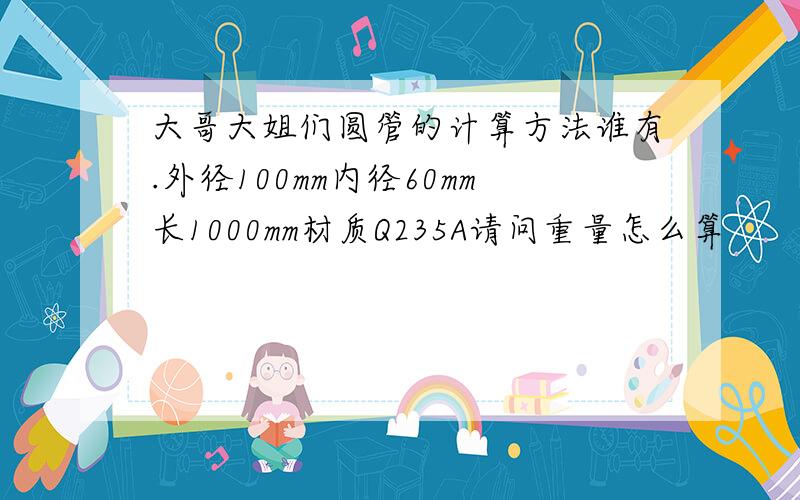 大哥大姐们圆管的计算方法谁有.外径100mm内径60mm长1000mm材质Q235A请问重量怎么算