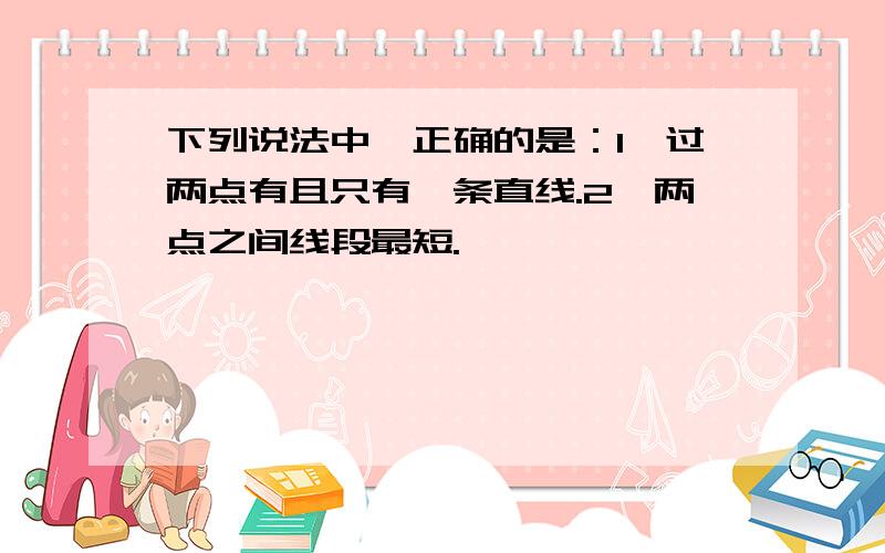 下列说法中,正确的是：1、过两点有且只有一条直线.2、两点之间线段最短.