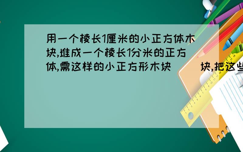 用一个棱长1厘米的小正方体木块,堆成一个棱长1分米的正方体,需这样的小正方形木块（ ）块,把这些小正方形木块排成一行,它的长度是（ ）