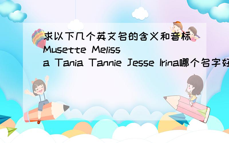 求以下几个英文名的含义和音标Musette Melissa Tania Tannie Jesse Irina哪个名字好呢。