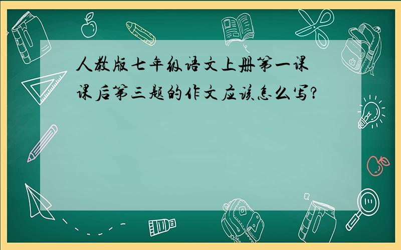 人教版七年级语文上册第一课 课后第三题的作文应该怎么写?