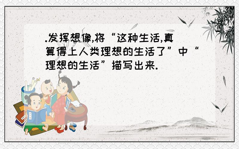 .发挥想像,将“这种生活,真算得上人类理想的生活了”中“理想的生活”描写出来.