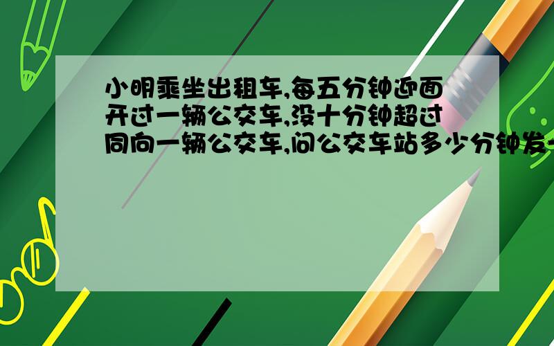 小明乘坐出租车,每五分钟迎面开过一辆公交车,没十分钟超过同向一辆公交车,问公交车站多少分钟发一辆车这是一道关于分式的数学题是每十分钟。。。不是没