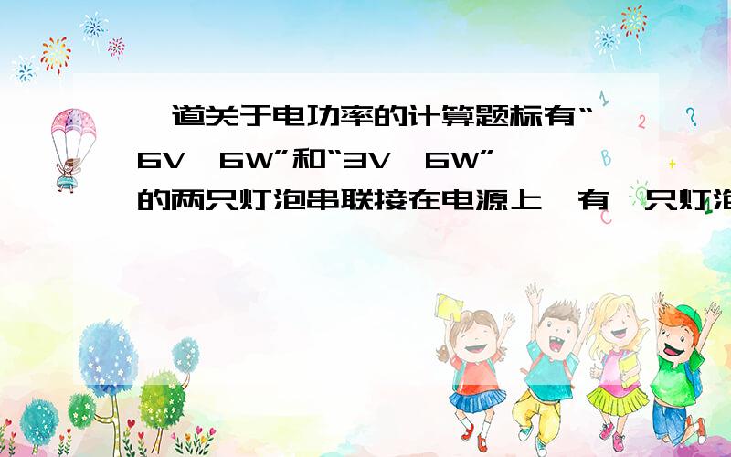 一道关于电功率的计算题标有“6V,6W”和“3V,6W”的两只灯泡串联接在电源上,有一只灯泡正常发光,而另一只较暗,分析：（1）电源电压（2）两灯泡消耗的实际功率分别是多少?（3）两灯泡哪