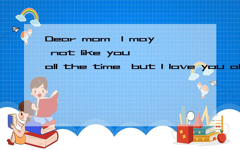 Dear mom,I may not like you all the time,but I love you always