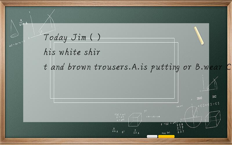 Today Jim ( ) his white shirt and brown trousers.A.is putting or B.wear C.put on D.is wearing我选B是错的- -