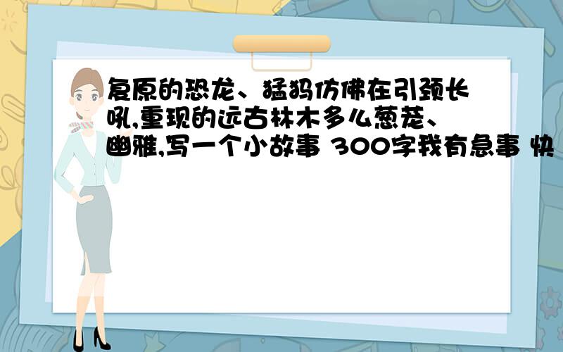 复原的恐龙、猛犸仿佛在引颈长吼,重现的远古林木多么葱茏、幽雅,写一个小故事 300字我有急事 快