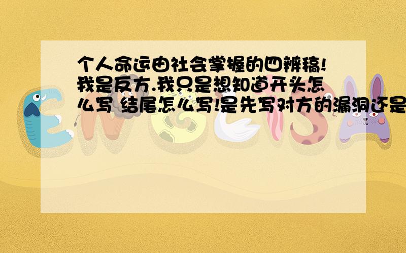 个人命运由社会掌握的四辨稿!我是反方.我只是想知道开头怎么写 结尾怎么写!是先写对方的漏洞还是先写我方的观点?有什么名人事例或名言之类的吗?请问资深人士或是有辩论经验的回答!