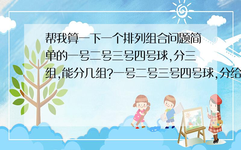 帮我算一下一个排列组合问题简单的一号二号三号四号球,分三组,能分几组?一号二号三号四号球,分给甲乙丙,几种分法?求第一题的时候,C上二下四 乘以 C上一下二,要不要除以A上二下二?求第