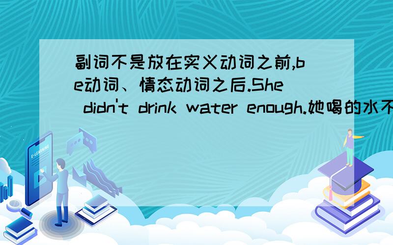 副词不是放在实义动词之前,be动词、情态动词之后.She didn't drink water enough.她喝的水不够.I get up early in the morning every day我每天早早起床这两句不是这样的?