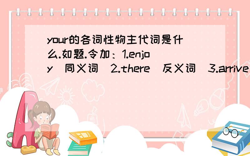 your的各词性物主代词是什么.如题.令加：1.enjoy(同义词)2.there(反义词)3.arrive at/in(同义词组)你们怎么不回答。