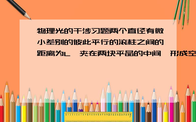 物理光的干涉习题两个直径有微小差别的彼此平行的滚柱之间的距离为L,夹在两块平晶的中间,形成空气劈尖,当单色光垂直入射时产生等厚干涉条纹.如果滚柱之间的距离L变小,则在L范围内干