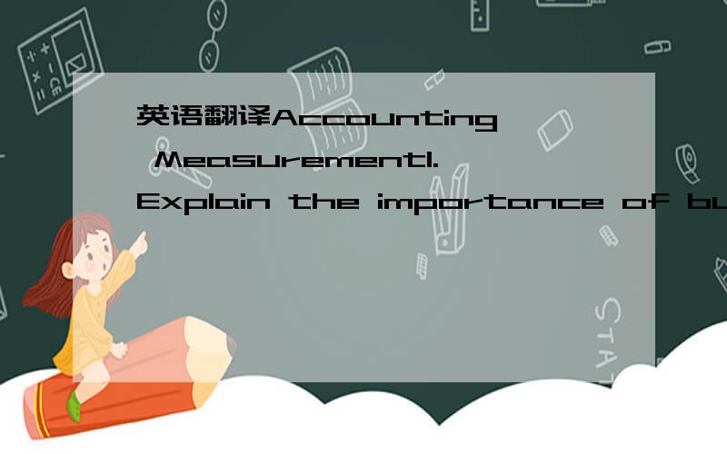 英语翻译Accounting Measurement1.Explain the importance of business transactions,money measure,and separate entity.2.To make an accounting measurement,the accountant must answer four basic questions:What is measured?When should the measurement be