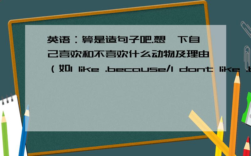 英语：算是造句子吧.想一下自己喜欢和不喜欢什么动物及理由（如I like .because/I dont like .because...一个就可以了,随便什么动物都哦开.