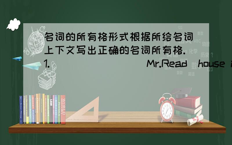 名词的所有格形式根据所给名词上下文写出正确的名词所有格.1.＿＿＿＿＿＿＿＿（Mr.Read）house is near the hill.2.Class 1 is next to the ＿＿＿＿＿＿＿＿(teachers)office.3.＿＿＿＿＿＿＿＿(Miss Gao)stud