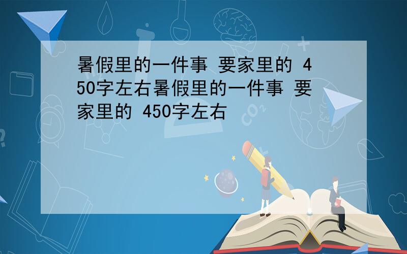 暑假里的一件事 要家里的 450字左右暑假里的一件事 要家里的 450字左右