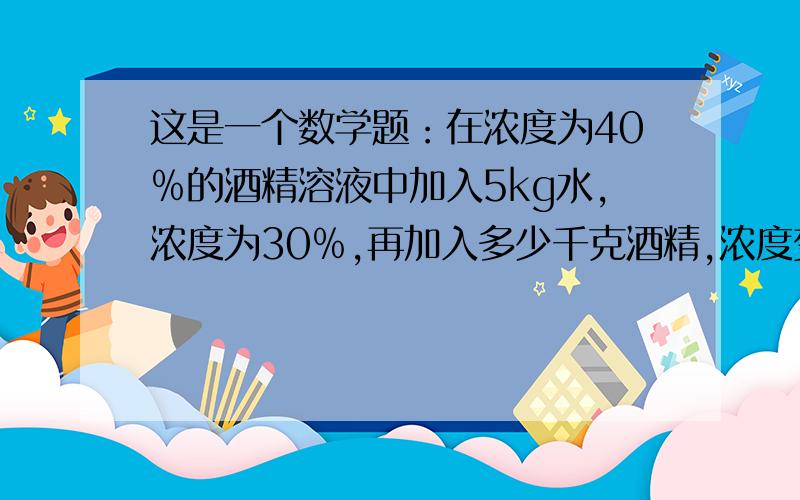 这是一个数学题：在浓度为40﹪的酒精溶液中加入5kg水,浓度为30﹪,再加入多少千克酒精,浓度变为50﹪?