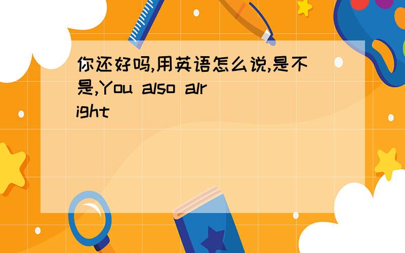 你还好吗,用英语怎么说,是不是,You also alright