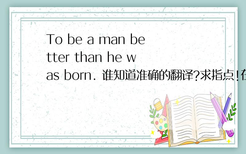 To be a man better than he was born. 谁知道准确的翻译?求指点!在线等答案