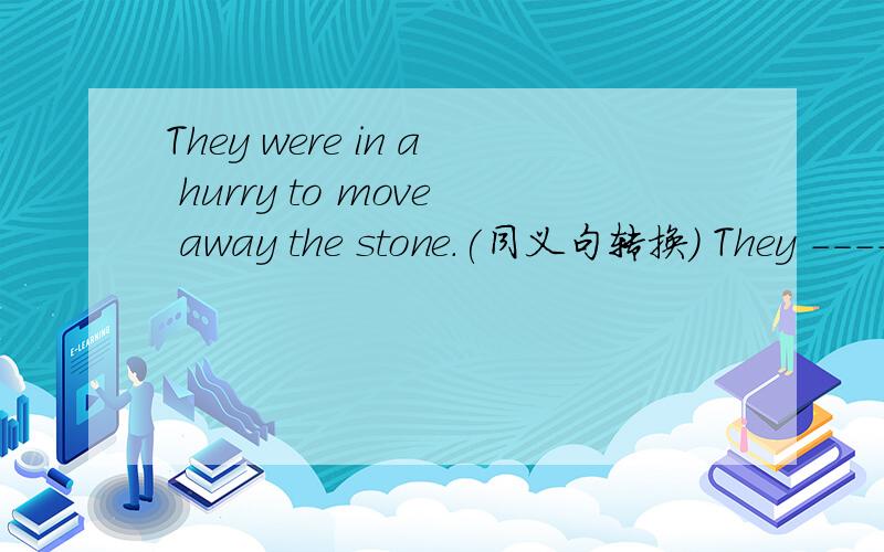 They were in a hurry to move away the stone.(同义句转换) They ------ -------move away the stone