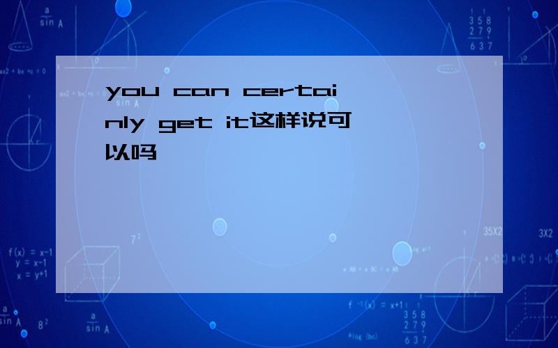 you can certainly get it这样说可以吗