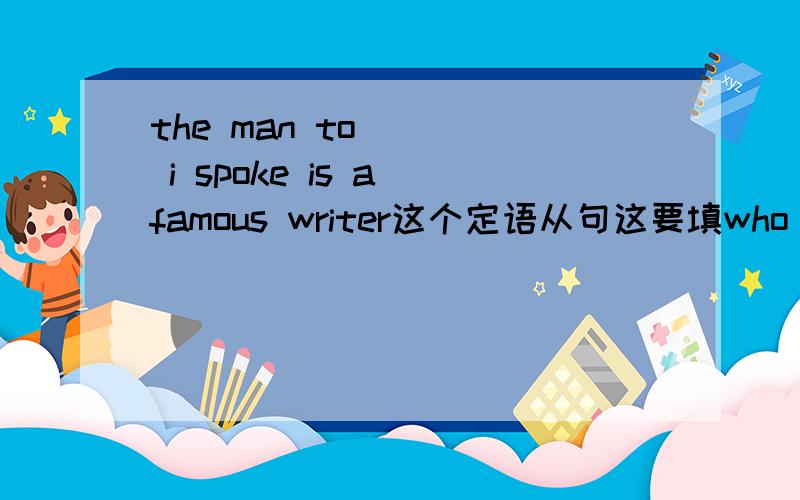 the man to ___ i spoke is a famous writer这个定语从句这要填who 还是whom