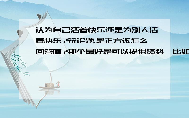 认为自己活着快乐还是为别人活着快乐?辩论题.是正方该怎么回答啊?那个最好是可以提供资料,比如什么哲学这类的书,活着其他什么有参考价值的资料.