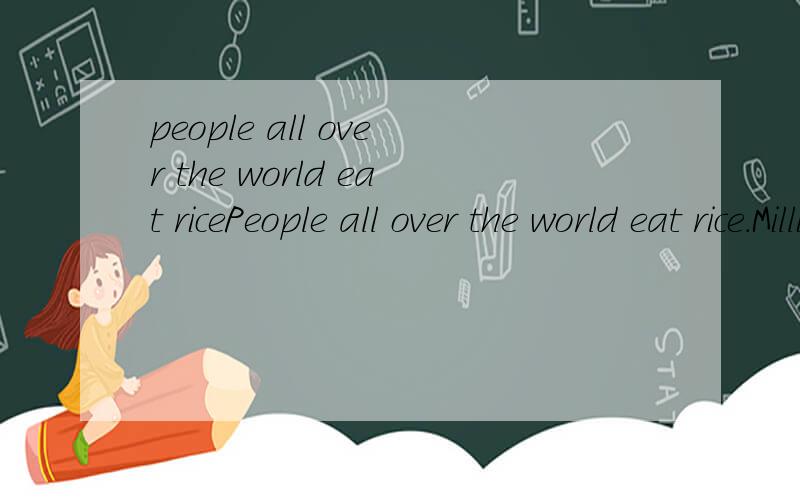 people all over the world eat ricePeople all over the world eat rice.Millions of people in Asia,Africa and South America eat itevery day of their lives.Some people eat almost nothing but rice.Rice is a kind of grass.There are more than 7000 kinds of