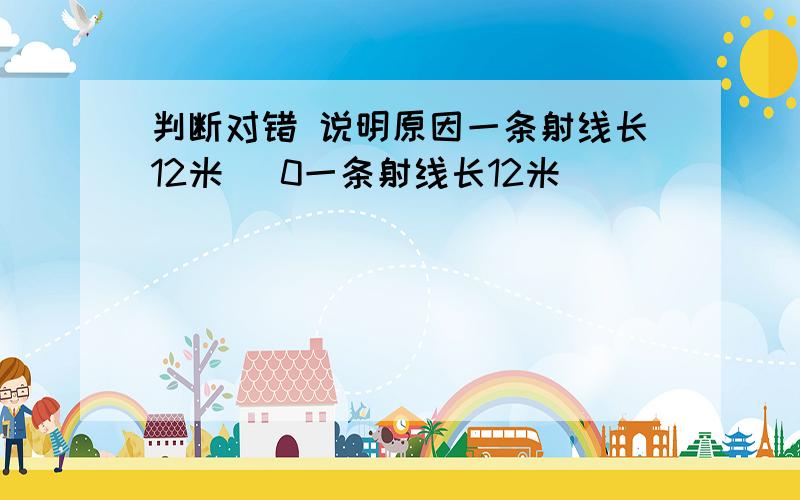 判断对错 说明原因一条射线长12米（ 0一条射线长12米（ )