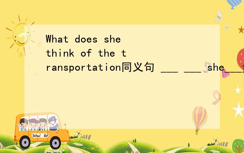 What does she think of the transportation同义句 ___ ___ she___the transportation