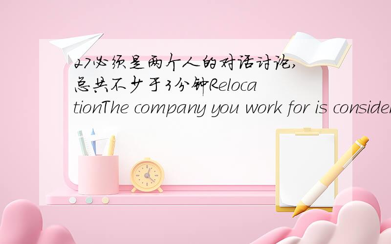 27必须是两个人的对话讨论,总共不少于3分钟RelocationThe company you work for is considering re-locating to larger premises outside the city centre.You have been asked to make recommendations concerning this possibility.Discuss the sit