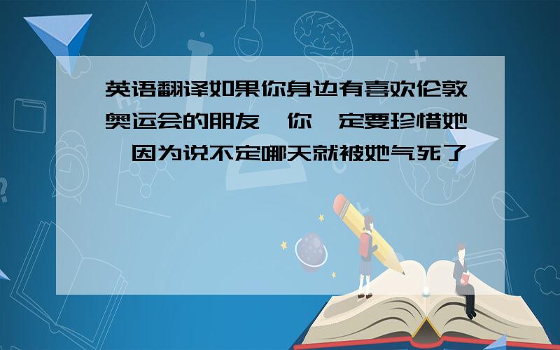 英语翻译如果你身边有喜欢伦敦奥运会的朋友,你一定要珍惜她,因为说不定哪天就被她气死了