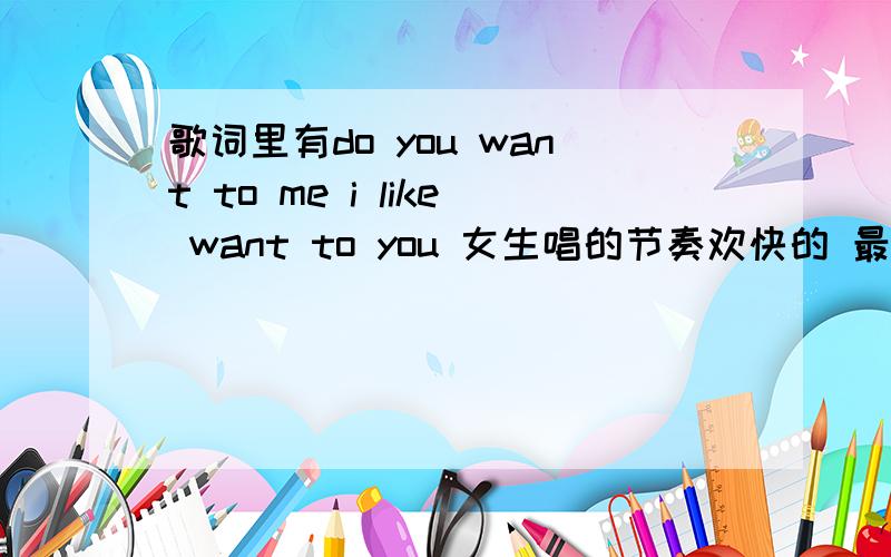 歌词里有do you want to me i like want to you 女生唱的节奏欢快的 最前面有 will you want