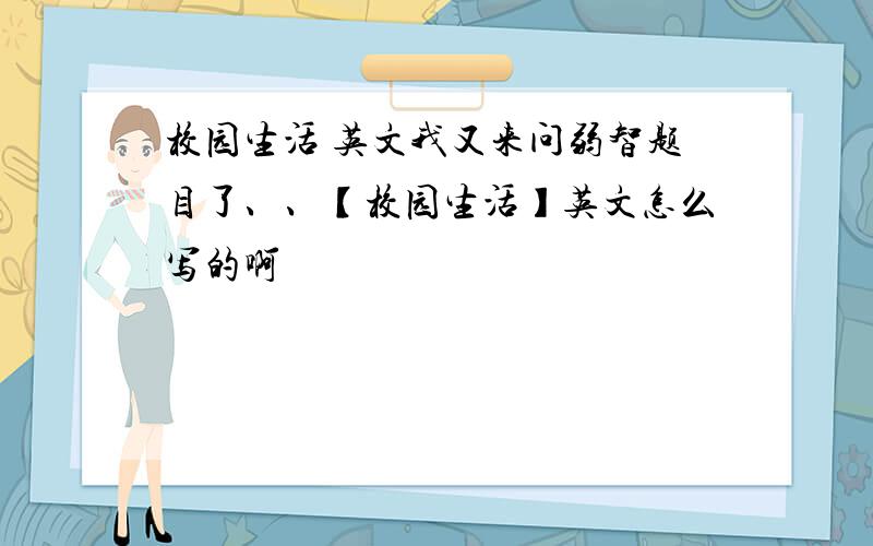 校园生活 英文我又来问弱智题目了、、【校园生活】英文怎么写的啊