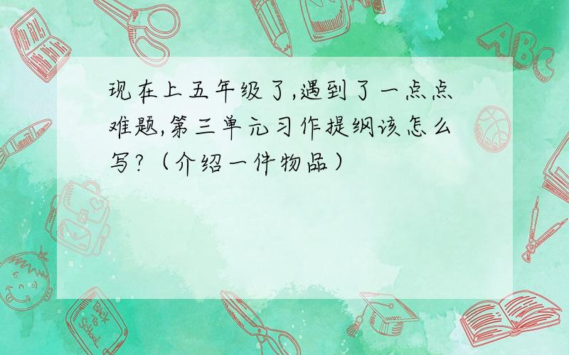 现在上五年级了,遇到了一点点难题,第三单元习作提纲该怎么写?（介绍一件物品）