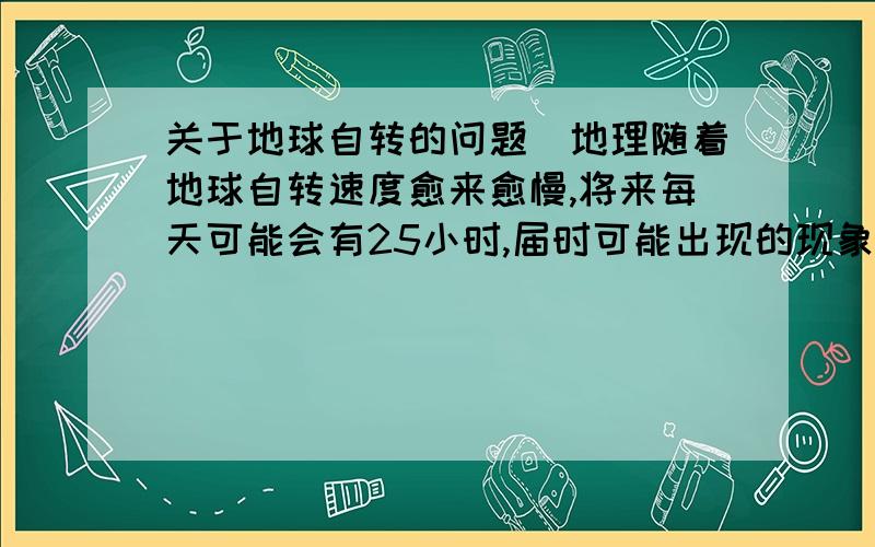 关于地球自转的问题`地理随着地球自转速度愈来愈慢,将来每天可能会有25小时,届时可能出现的现象是A.热带范围扩大 B.温带范围扩大C.昼夜温差扩大 D.昼夜长短变化幅度增大希望大家帮我解