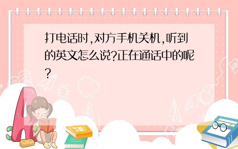 打电话时,对方手机关机,听到的英文怎么说?正在通话中的呢?