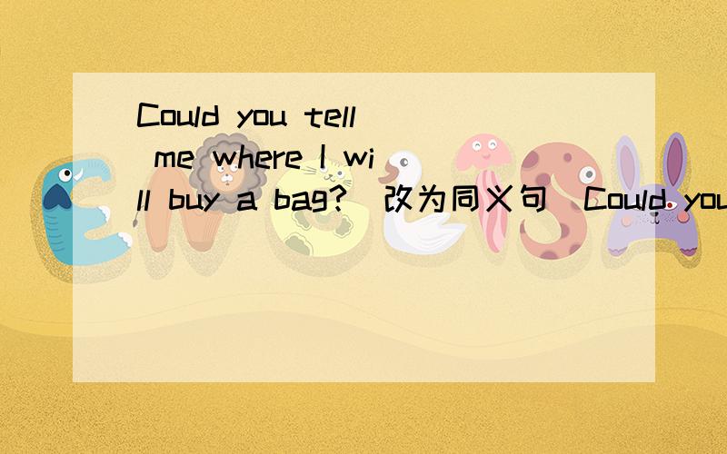 Could you tell me where I will buy a bag?(改为同义句）Could you tell me ____ ___ ___ a bay?