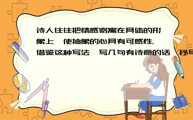 诗人往往把情感寄寓在具体的形象上,使抽象的心具有可感性.借鉴这种写法,写几句有诗意的话,抒写自己...诗人往往把情感寄寓在具体的形象上,使抽象的心具有可感性.借鉴这种写法,写几句有