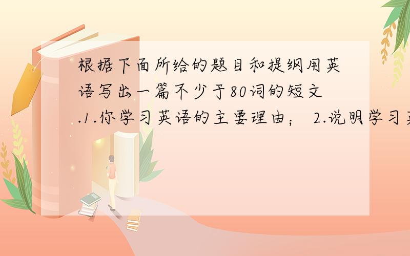 根据下面所给的题目和提纲用英语写出一篇不少于80词的短文.1.你学习英语的主要理由； 2.说明学习英语给根据下面所给的题目和提纲用英语写出一篇不少于80词的短文.1.你学习英语的主要理