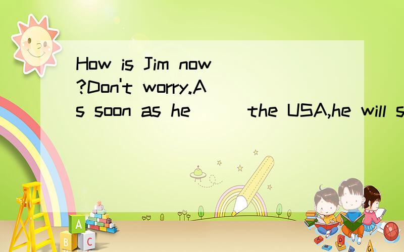 How is Jim now?Don't worry.As soon as he( ) the USA,he will send me an e-mail.A.reaches B.gets C.will reach D.will arrive