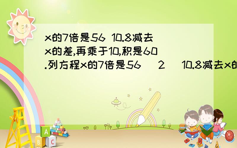 x的7倍是56 10.8减去x的差,再乘于10,积是60.列方程x的7倍是56 (2) 10.8减去x的差，再乘于10，积是60.列方程