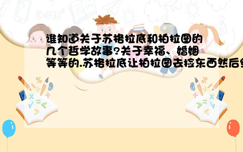 谁知道关于苏格拉底和柏拉图的几个哲学故事?关于幸福、婚姻等等的.苏格拉底让柏拉图去捡东西然后给她讲道理有这两个,但比这个多,有好几个呢,不只是两个