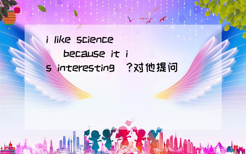 i like science (because it is interesting)?对他提问