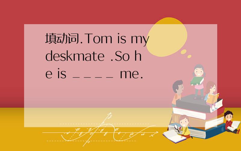 填动词.Tom is my deskmate .So he is ____ me.