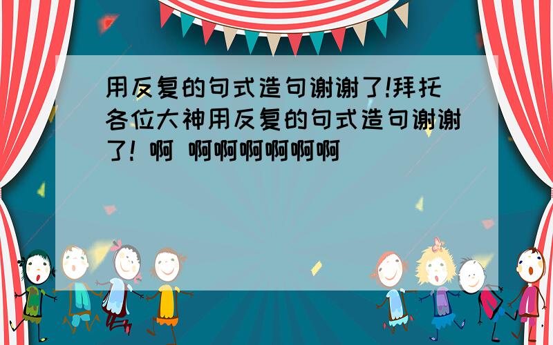 用反复的句式造句谢谢了!拜托各位大神用反复的句式造句谢谢了! 啊 啊啊啊啊啊啊